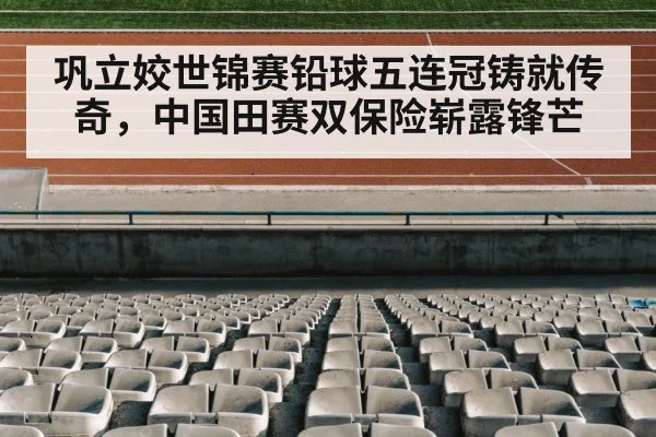 巩立姣世锦赛铅球五连冠铸就传奇，中国田赛双保险崭露锋芒